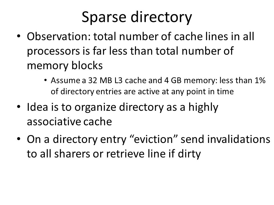 Sparse directory Observation: total number of cache lines in all processors is far less than total number of memory blocks Assume a 32 MB L3 cache and 4 GB memory: less than 1% of directory entries are active at any point in time Idea is to organize directory as a highly associative cache On a directory entry eviction send invalidations to all sharers or retrieve line if dirty