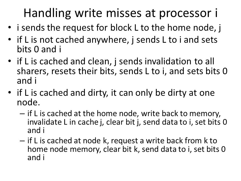 Handling write misses at processor i i sends the request for block L to the home node, j if L is not cached anywhere, j sends L to i and sets bits 0 and i if L is cached and clean, j sends invalidation to all sharers, resets their bits, sends L to i, and sets bits 0 and i if L is cached and dirty, it can only be dirty at one node.
