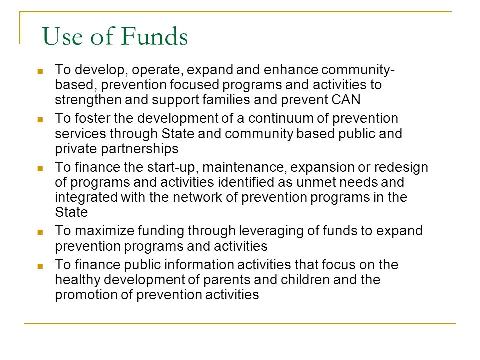 Use of Funds To develop, operate, expand and enhance community- based, prevention focused programs and activities to strengthen and support families and prevent CAN To foster the development of a continuum of prevention services through State and community based public and private partnerships To finance the start-up, maintenance, expansion or redesign of programs and activities identified as unmet needs and integrated with the network of prevention programs in the State To maximize funding through leveraging of funds to expand prevention programs and activities To finance public information activities that focus on the healthy development of parents and children and the promotion of prevention activities