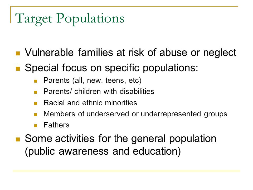 Target Populations Vulnerable families at risk of abuse or neglect Special focus on specific populations: Parents (all, new, teens, etc) Parents/ children with disabilities Racial and ethnic minorities Members of underserved or underrepresented groups Fathers Some activities for the general population (public awareness and education)