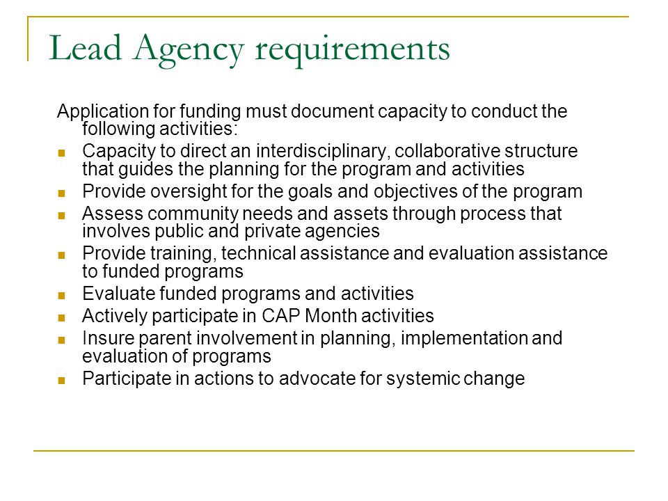 Lead Agency requirements Application for funding must document capacity to conduct the following activities: Capacity to direct an interdisciplinary, collaborative structure that guides the planning for the program and activities Provide oversight for the goals and objectives of the program Assess community needs and assets through process that involves public and private agencies Provide training, technical assistance and evaluation assistance to funded programs Evaluate funded programs and activities Actively participate in CAP Month activities Insure parent involvement in planning, implementation and evaluation of programs Participate in actions to advocate for systemic change