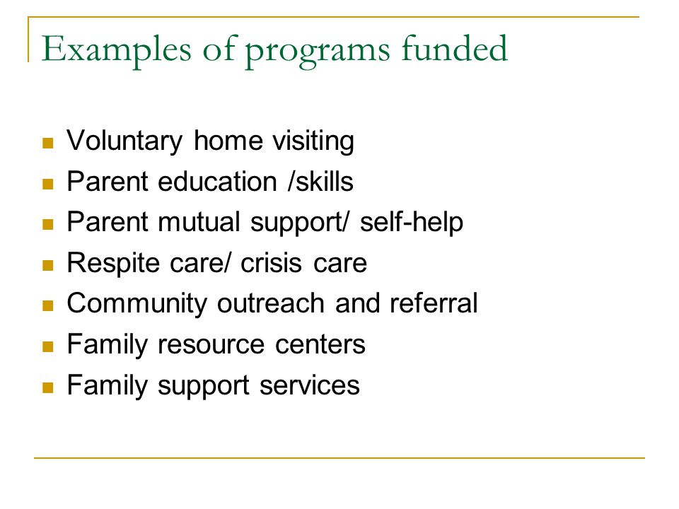 Examples of programs funded Voluntary home visiting Parent education /skills Parent mutual support/ self-help Respite care/ crisis care Community outreach and referral Family resource centers Family support services