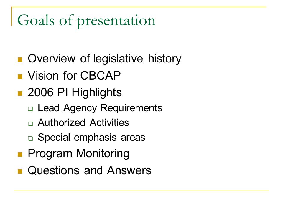 Goals of presentation Overview of legislative history Vision for CBCAP 2006 PI Highlights  Lead Agency Requirements  Authorized Activities  Special emphasis areas Program Monitoring Questions and Answers