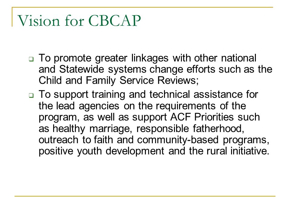 Vision for CBCAP  To promote greater linkages with other national and Statewide systems change efforts such as the Child and Family Service Reviews;  To support training and technical assistance for the lead agencies on the requirements of the program, as well as support ACF Priorities such as healthy marriage, responsible fatherhood, outreach to faith and community-based programs, positive youth development and the rural initiative.