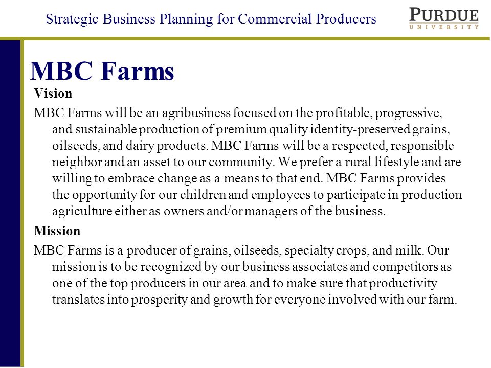 Strategic Business Planning for Commercial Producers MBC Farms Vision MBC Farms will be an agribusiness focused on the profitable, progressive, and sustainable production of premium quality identity-preserved grains, oilseeds, and dairy products.