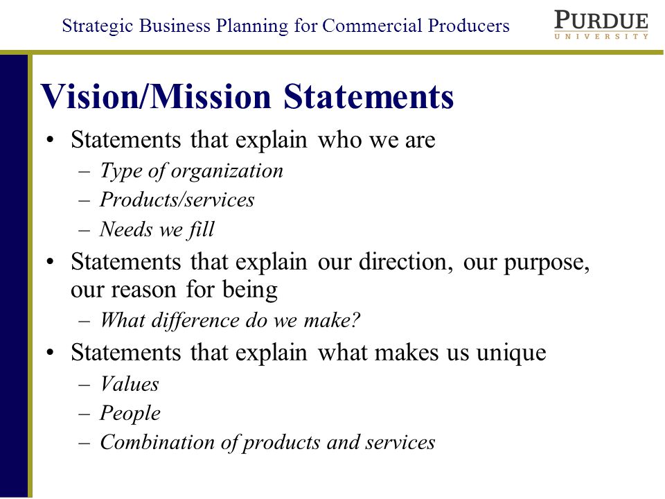 Strategic Business Planning for Commercial Producers Vision/Mission Statements Statements that explain who we are –Type of organization –Products/services –Needs we fill Statements that explain our direction, our purpose, our reason for being –What difference do we make.