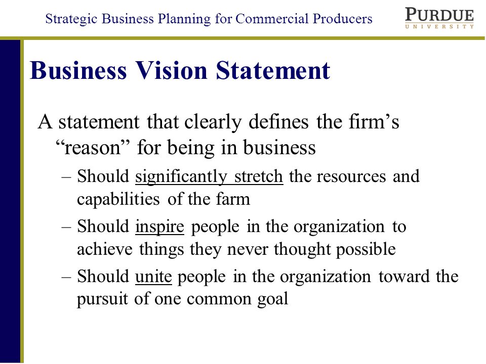 Strategic Business Planning for Commercial Producers Business Vision Statement A statement that clearly defines the firm’s reason for being in business –Should significantly stretch the resources and capabilities of the farm –Should inspire people in the organization to achieve things they never thought possible –Should unite people in the organization toward the pursuit of one common goal