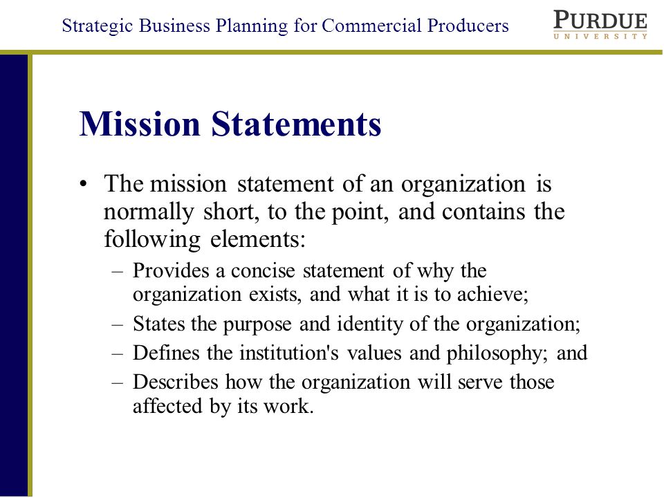 Strategic Business Planning for Commercial Producers Mission Statements The mission statement of an organization is normally short, to the point, and contains the following elements: –Provides a concise statement of why the organization exists, and what it is to achieve; –States the purpose and identity of the organization; –Defines the institution s values and philosophy; and –Describes how the organization will serve those affected by its work.