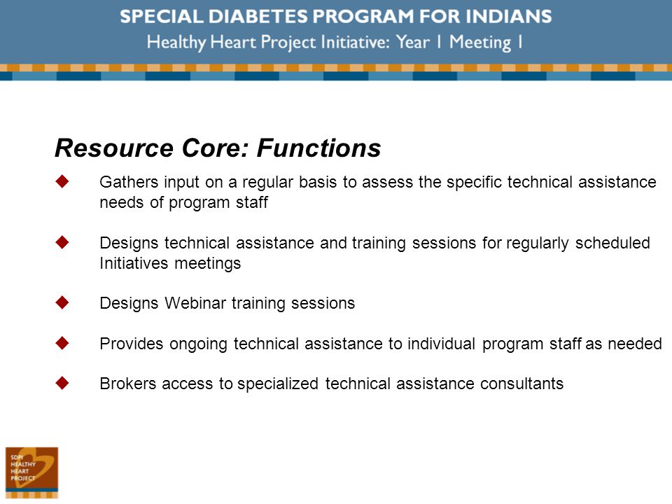 Resource Core: Functions  Gathers input on a regular basis to assess the specific technical assistance needs of program staff  Designs technical assistance and training sessions for regularly scheduled Initiatives meetings  Designs Webinar training sessions  Provides ongoing technical assistance to individual program staff as needed  Brokers access to specialized technical assistance consultants