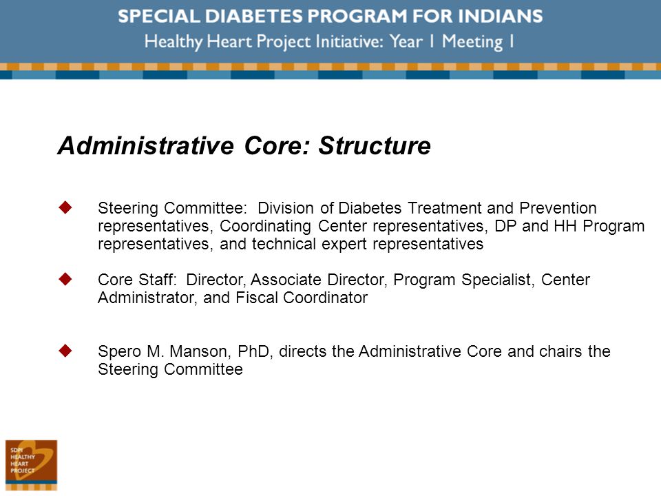 Administrative Core: Structure  Steering Committee: Division of Diabetes Treatment and Prevention representatives, Coordinating Center representatives, DP and HH Program representatives, and technical expert representatives  Core Staff: Director, Associate Director, Program Specialist, Center Administrator, and Fiscal Coordinator  Spero M.