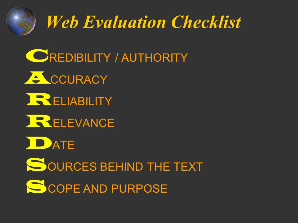 Web Evaluation Checklist C REDIBILITY / AUTHORITY A CCURACY R ELIABILITY R ELEVANCE D ATE S OURCES BEHIND THE TEXT S COPE AND PURPOSE