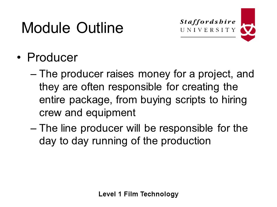 Module Outline Level 1 Film Technology Producer –The producer raises money for a project, and they are often responsible for creating the entire package, from buying scripts to hiring crew and equipment –The line producer will be responsible for the day to day running of the production