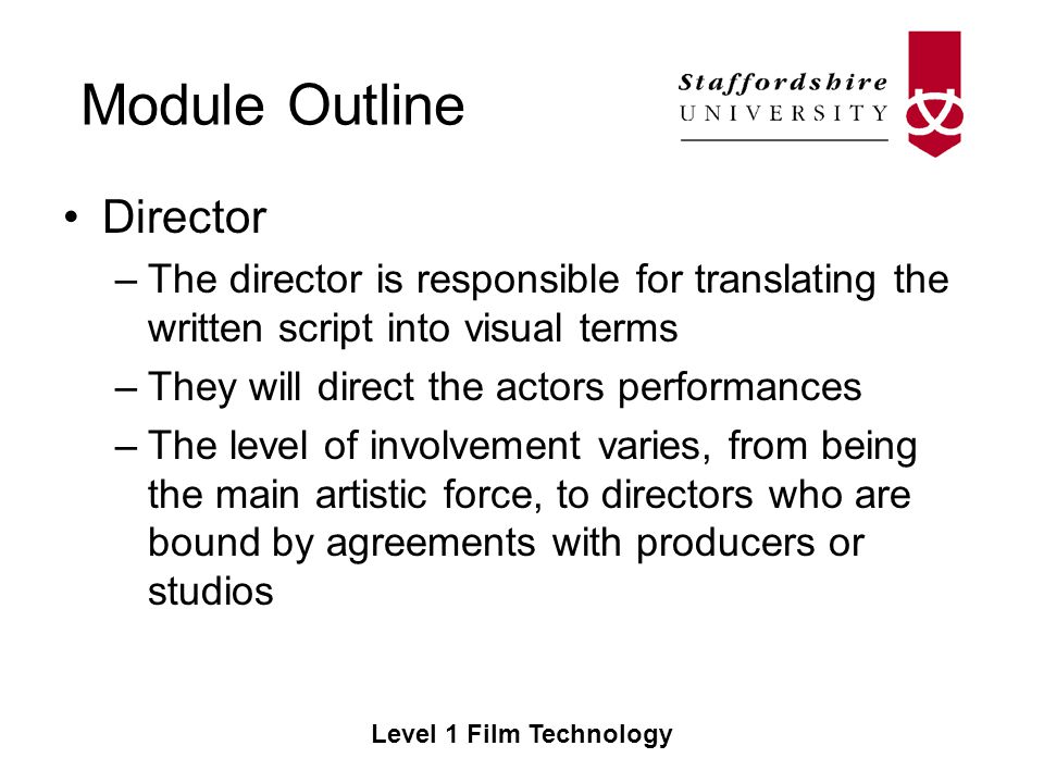 Module Outline Level 1 Film Technology Director –The director is responsible for translating the written script into visual terms –They will direct the actors performances –The level of involvement varies, from being the main artistic force, to directors who are bound by agreements with producers or studios
