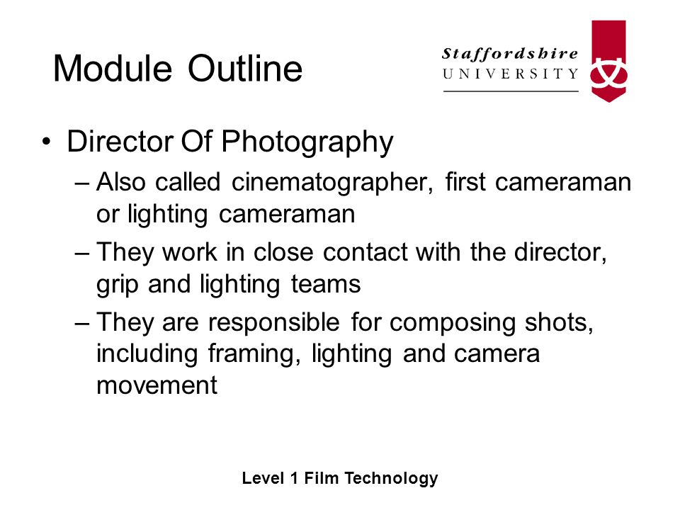 Module Outline Level 1 Film Technology Director Of Photography –Also called cinematographer, first cameraman or lighting cameraman –They work in close contact with the director, grip and lighting teams –They are responsible for composing shots, including framing, lighting and camera movement