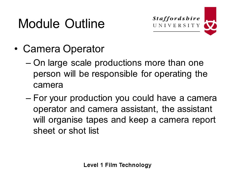 Module Outline Level 1 Film Technology Camera Operator –On large scale productions more than one person will be responsible for operating the camera –For your production you could have a camera operator and camera assistant, the assistant will organise tapes and keep a camera report sheet or shot list