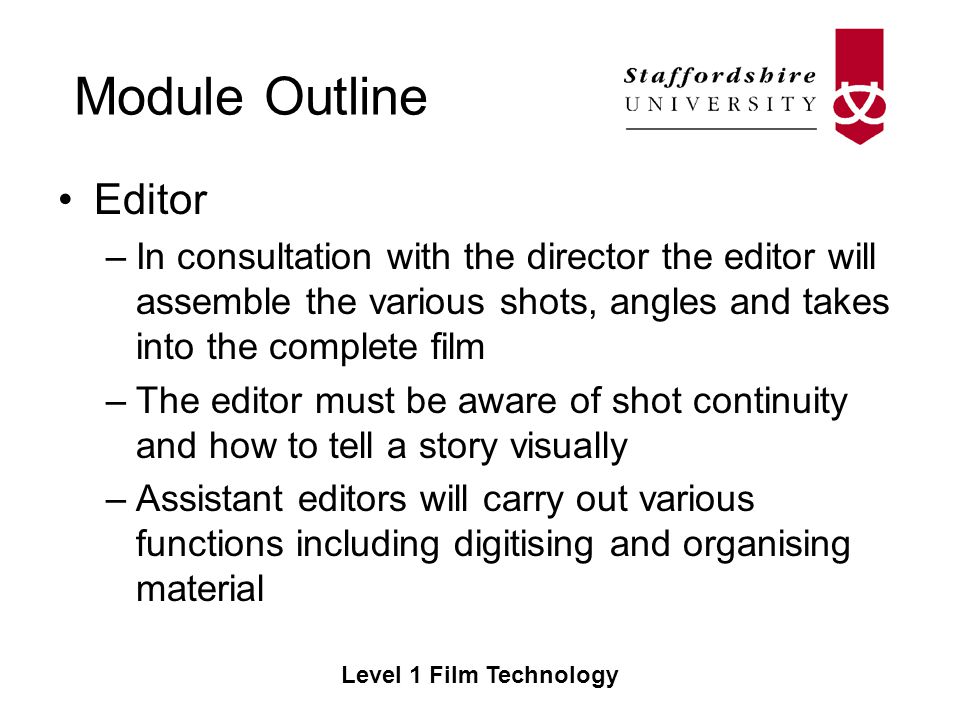 Module Outline Level 1 Film Technology Editor –In consultation with the director the editor will assemble the various shots, angles and takes into the complete film –The editor must be aware of shot continuity and how to tell a story visually –Assistant editors will carry out various functions including digitising and organising material