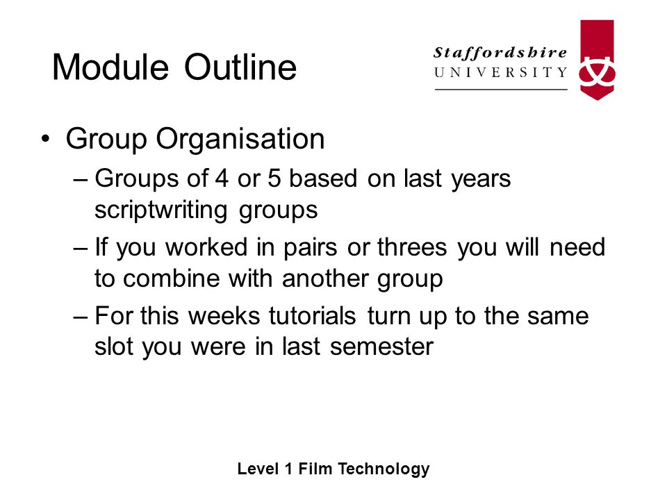 Module Outline Level 1 Film Technology Group Organisation –Groups of 4 or 5 based on last years scriptwriting groups –If you worked in pairs or threes you will need to combine with another group –For this weeks tutorials turn up to the same slot you were in last semester