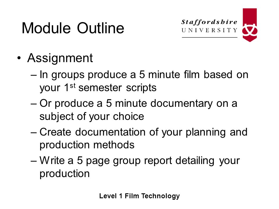 Module Outline Level 1 Film Technology Assignment –In groups produce a 5 minute film based on your 1 st semester scripts –Or produce a 5 minute documentary on a subject of your choice –Create documentation of your planning and production methods –Write a 5 page group report detailing your production