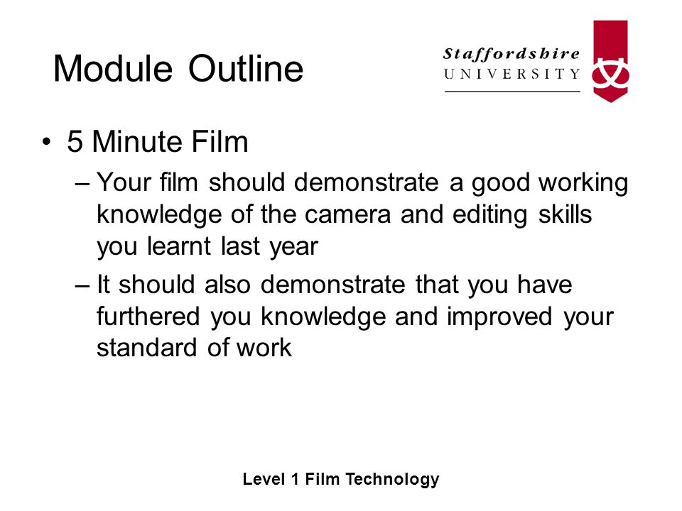 Module Outline Level 1 Film Technology 5 Minute Film –Your film should demonstrate a good working knowledge of the camera and editing skills you learnt last year –It should also demonstrate that you have furthered you knowledge and improved your standard of work