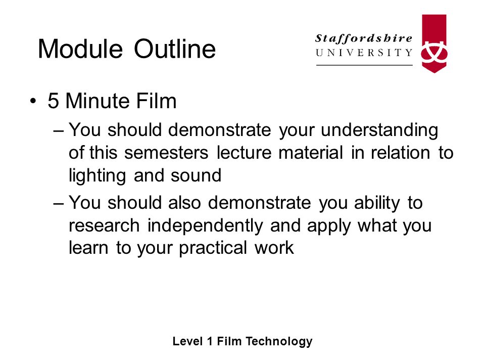 Module Outline Level 1 Film Technology 5 Minute Film –You should demonstrate your understanding of this semesters lecture material in relation to lighting and sound –You should also demonstrate you ability to research independently and apply what you learn to your practical work