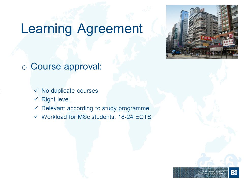 Learning Agreement o Course approval: No duplicate courses Right level Relevant according to study programme Workload for MSc students: ECTS