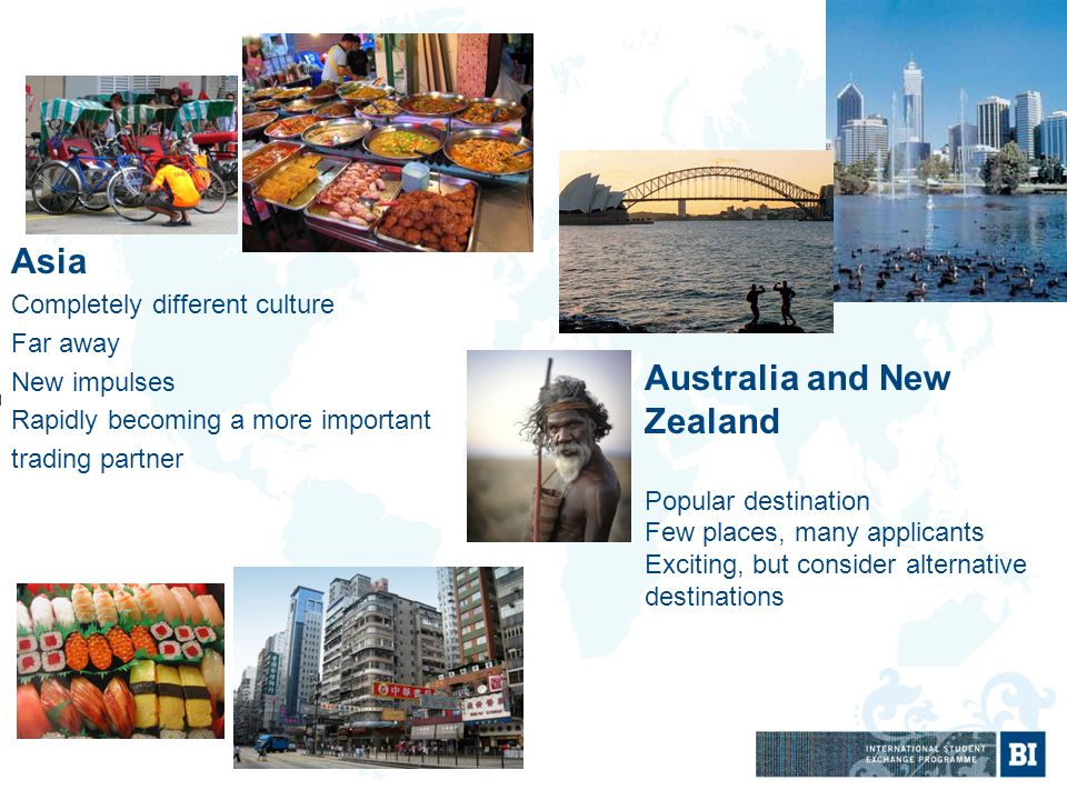 Asia Completely different culture Far away New impulses Rapidly becoming a more important trading partner Australia and New Zealand Popular destination Few places, many applicants Exciting, but consider alternative destinations