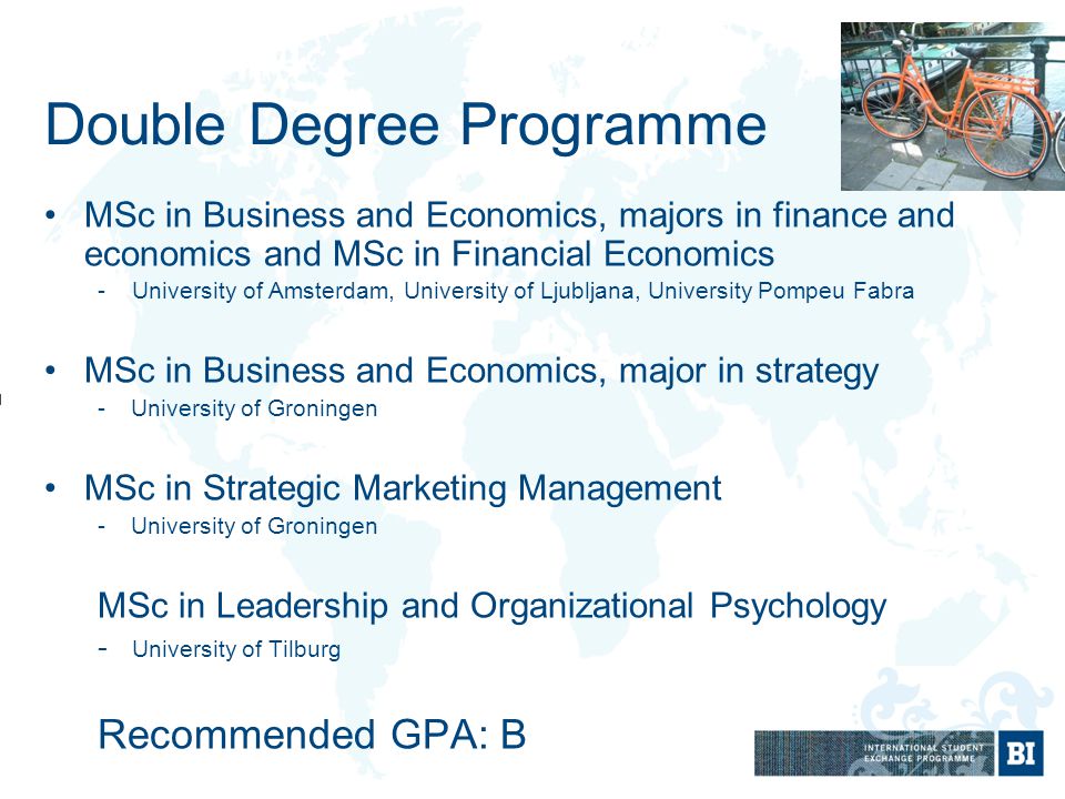 Double Degree Programme MSc in Business and Economics, majors in finance and economics and MSc in Financial Economics - University of Amsterdam, University of Ljubljana, University Pompeu Fabra MSc in Business and Economics, major in strategy -University of Groningen MSc in Strategic Marketing Management -University of Groningen MSc in Leadership and Organizational Psychology - University of Tilburg Recommended GPA: B