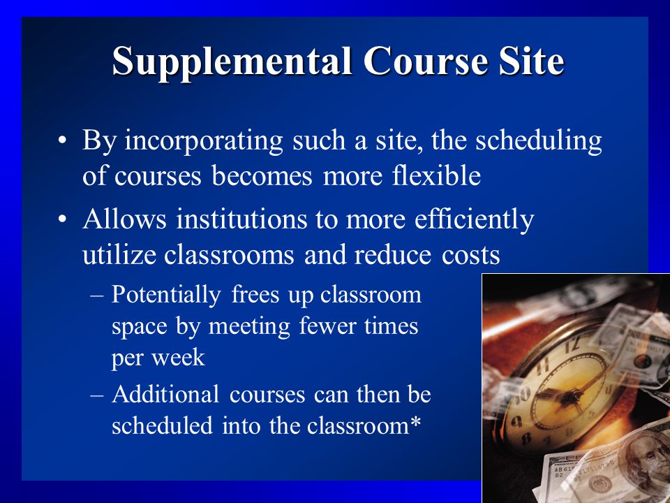 10 Supplemental Course Site By incorporating such a site, the scheduling of courses becomes more flexible Allows institutions to more efficiently utilize classrooms and reduce costs –Potentially frees up classroom space by meeting fewer times per week –Additional courses can then be scheduled into the classroom*