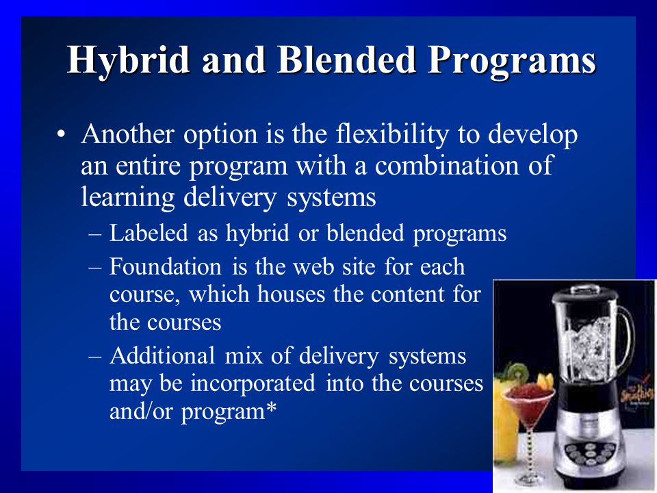 14 Hybrid and Blended Programs Another option is the flexibility to develop an entire program with a combination of learning delivery systems –Labeled as hybrid or blended programs –Foundation is the web site for each course, which houses the content for the courses –Additional mix of delivery systems may be incorporated into the courses and/or program*