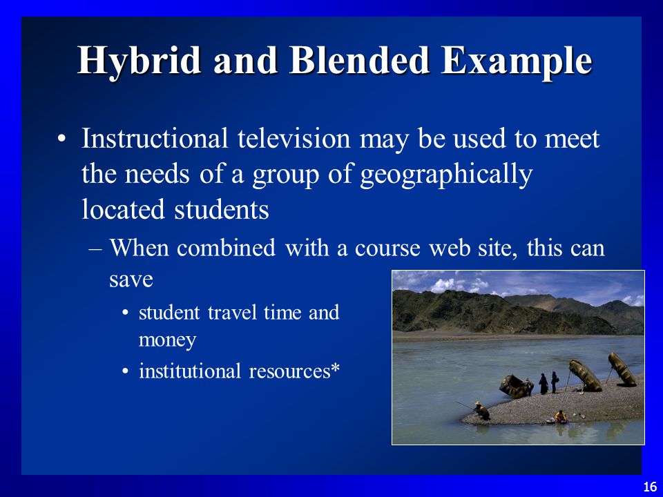 16 Hybrid and Blended Example Instructional television may be used to meet the needs of a group of geographically located students –When combined with a course web site, this can save student travel time and money institutional resources*