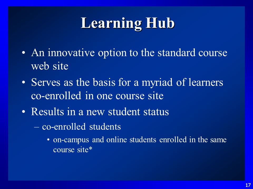 17 Learning Hub An innovative option to the standard course web site Serves as the basis for a myriad of learners co-enrolled in one course site Results in a new student status –co-enrolled students on-campus and online students enrolled in the same course site*