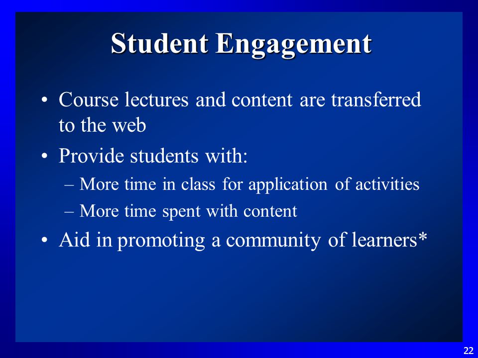 22 Student Engagement Course lectures and content are transferred to the web Provide students with: –More time in class for application of activities –More time spent with content Aid in promoting a community of learners*
