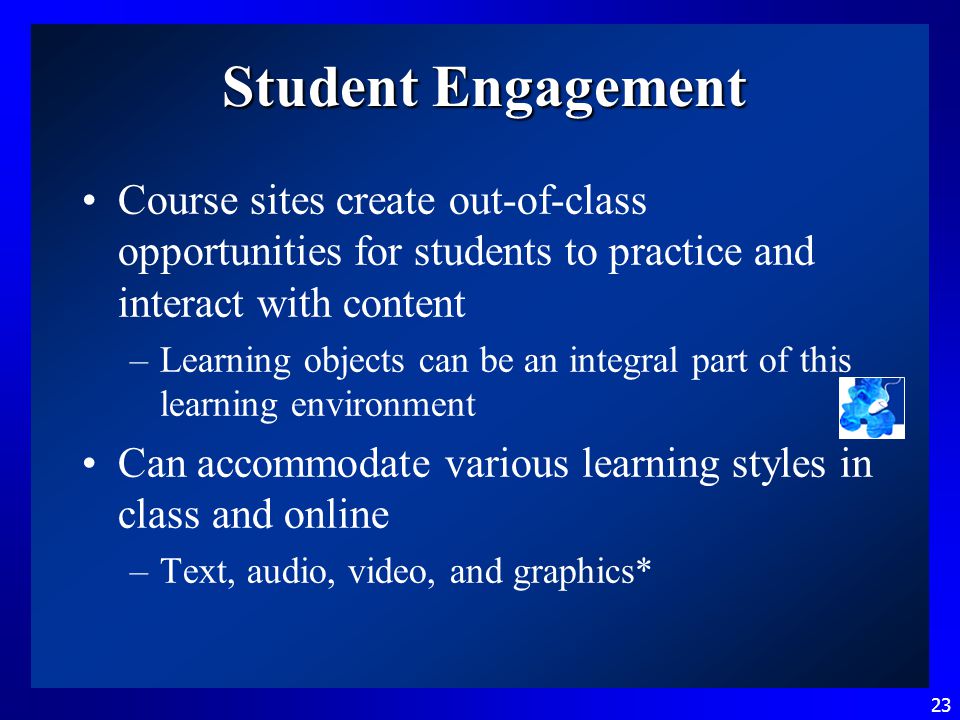 23 Student Engagement Course sites create out-of-class opportunities for students to practice and interact with content –Learning objects can be an integral part of this learning environment Can accommodate various learning styles in class and online –Text, audio, video, and graphics*