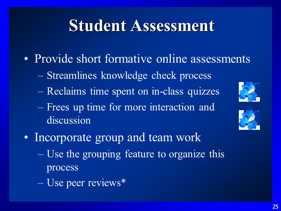 25 Student Assessment Provide short formative online assessments –Streamlines knowledge check process –Reclaims time spent on in-class quizzes –Frees up time for more interaction and discussion Incorporate group and team work –Use the grouping feature to organize this process –Use peer reviews*