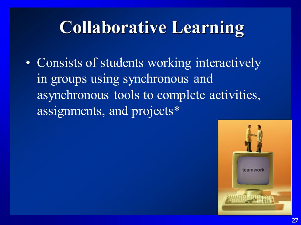 27 Collaborative Learning Consists of students working interactively in groups using synchronous and asynchronous tools to complete activities, assignments, and projects*