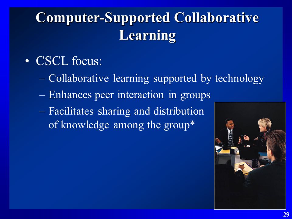 29 Computer-Supported Collaborative Learning CSCL focus: –Collaborative learning supported by technology –Enhances peer interaction in groups –Facilitates sharing and distribution of knowledge among the group*