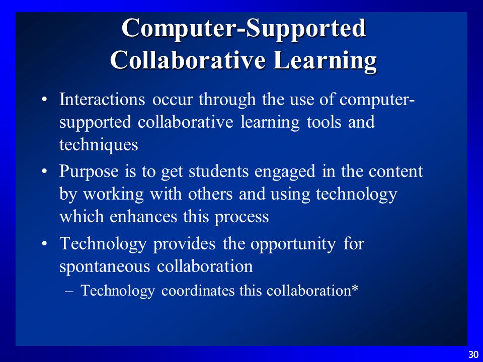 30 Computer-Supported Collaborative Learning Interactions occur through the use of computer- supported collaborative learning tools and techniques Purpose is to get students engaged in the content by working with others and using technology which enhances this process Technology provides the opportunity for spontaneous collaboration –Technology coordinates this collaboration*