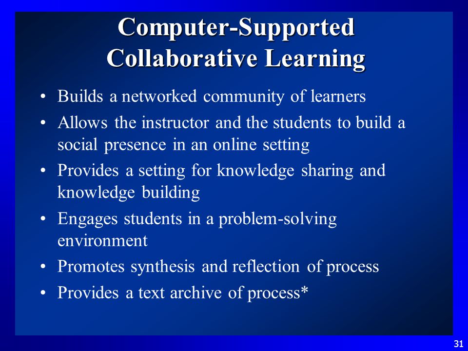 31 Computer-Supported Collaborative Learning Builds a networked community of learners Allows the instructor and the students to build a social presence in an online setting Provides a setting for knowledge sharing and knowledge building Engages students in a problem-solving environment Promotes synthesis and reflection of process Provides a text archive of process*