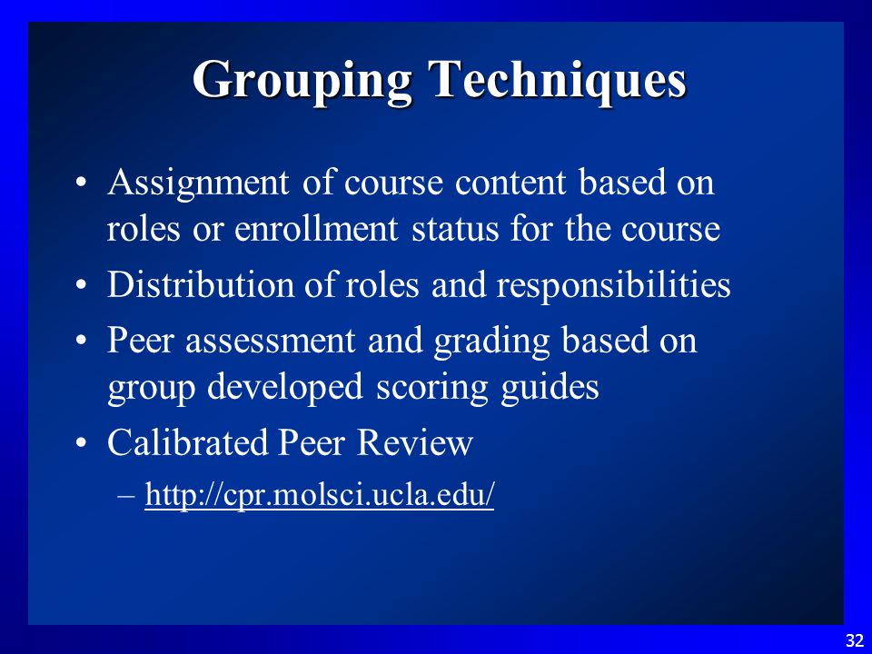 32 Grouping Techniques Assignment of course content based on roles or enrollment status for the course Distribution of roles and responsibilities Peer assessment and grading based on group developed scoring guides Calibrated Peer Review –