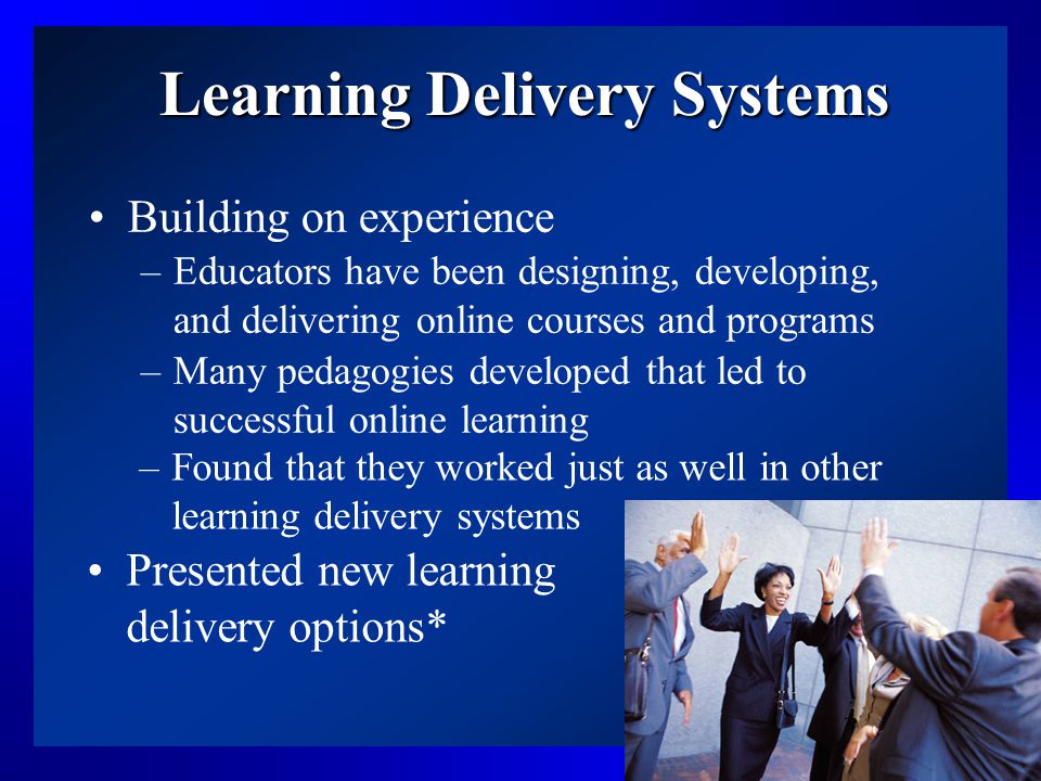6 Learning Delivery Systems Building on experience –Educators have been designing, developing, and delivering online courses and programs –Many pedagogies developed that led to successful online learning –Found that they worked just as well in other learning delivery systems Presented new learning delivery options*