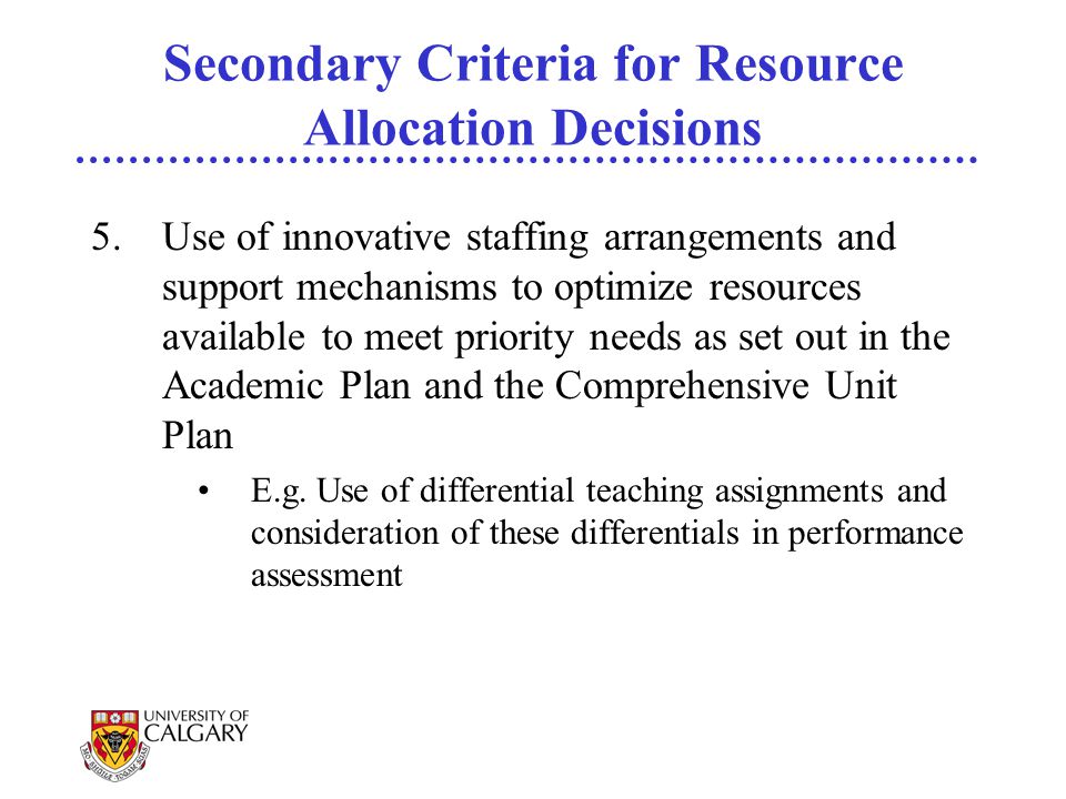 Secondary Criteria for Resource Allocation Decisions 5.Use of innovative staffing arrangements and support mechanisms to optimize resources available to meet priority needs as set out in the Academic Plan and the Comprehensive Unit Plan E.g.
