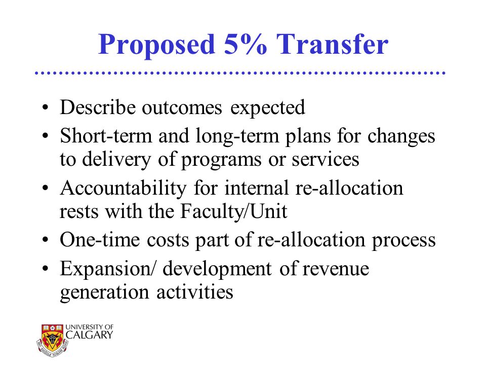 Proposed 5% Transfer Describe outcomes expected Short-term and long-term plans for changes to delivery of programs or services Accountability for internal re-allocation rests with the Faculty/Unit One-time costs part of re-allocation process Expansion/ development of revenue generation activities