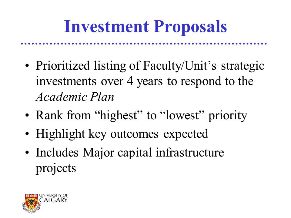 Investment Proposals Prioritized listing of Faculty/Unit’s strategic investments over 4 years to respond to the Academic Plan Rank from highest to lowest priority Highlight key outcomes expected Includes Major capital infrastructure projects