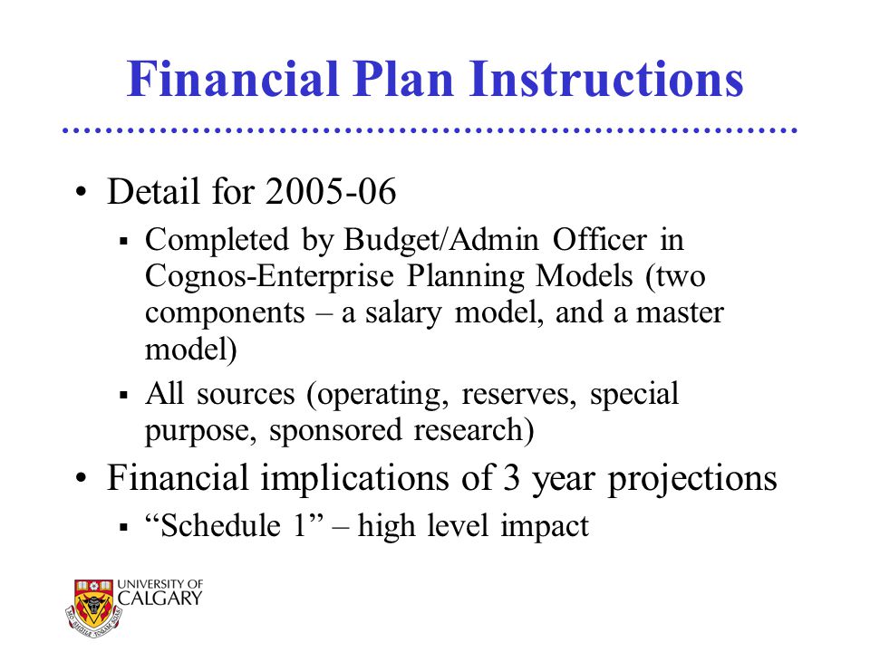 Financial Plan Instructions Detail for  Completed by Budget/Admin Officer in Cognos-Enterprise Planning Models (two components – a salary model, and a master model)  All sources (operating, reserves, special purpose, sponsored research) Financial implications of 3 year projections  Schedule 1 – high level impact