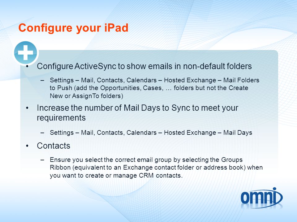 Configure your iPad Configure ActiveSync to show  s in non-default folders –Settings – Mail, Contacts, Calendars – Hosted Exchange – Mail Folders to Push (add the Opportunities, Cases, … folders but not the Create New or AssignTo folders) Increase the number of Mail Days to Sync to meet your requirements –Settings – Mail, Contacts, Calendars – Hosted Exchange – Mail Days Contacts –Ensure you select the correct  group by selecting the Groups Ribbon (equivalent to an Exchange contact folder or address book) when you want to create or manage CRM contacts.