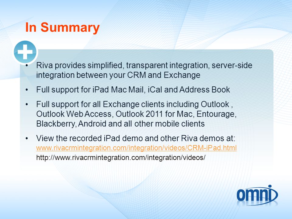 In Summary Riva provides simplified, transparent integration, server-side integration between your CRM and Exchange Full support for iPad Mac Mail, iCal and Address Book Full support for all Exchange clients including Outlook, Outlook Web Access, Outlook 2011 for Mac, Entourage, Blackberry, Android and all other mobile clients View the recorded iPad demo and other Riva demos at:
