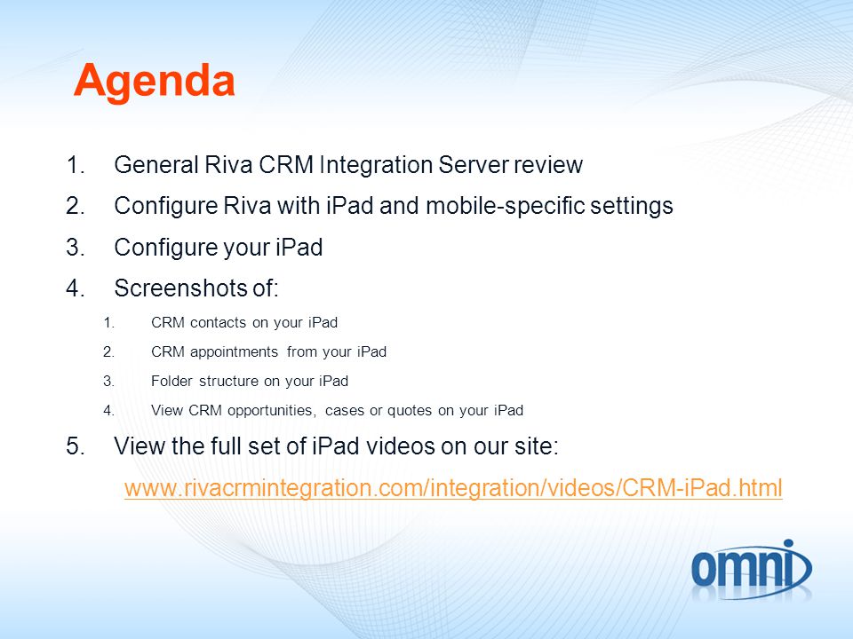 Agenda 1.General Riva CRM Integration Server review 2.Configure Riva with iPad and mobile-specific settings 3.Configure your iPad 4.Screenshots of: 1.CRM contacts on your iPad 2.CRM appointments from your iPad 3.Folder structure on your iPad 4.View CRM opportunities, cases or quotes on your iPad 5.View the full set of iPad videos on our site: