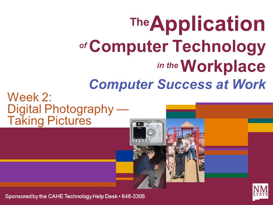 Sponsored by the CAHE Technology Help Desk The Application of Computer Technology in the Workplace Computer Success at Work Week 2: Digital Photography — Taking Pictures