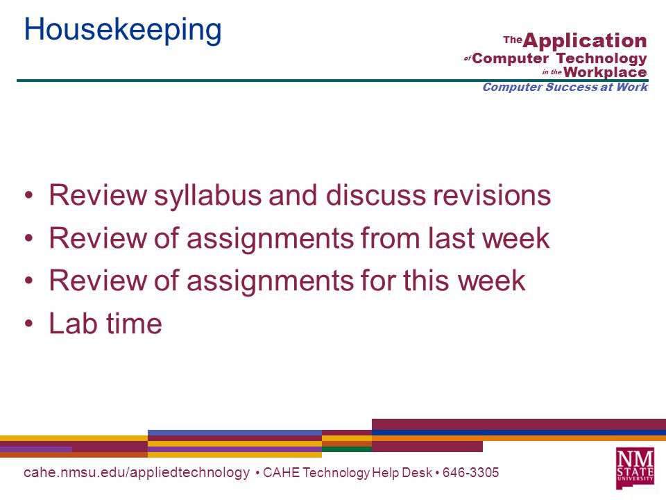 cahe.nmsu.edu/appliedtechnology CAHE Technology Help Desk The Application of Computer Technology in the Workplace Computer Success at Work Housekeeping Review syllabus and discuss revisions Review of assignments from last week Review of assignments for this week Lab time