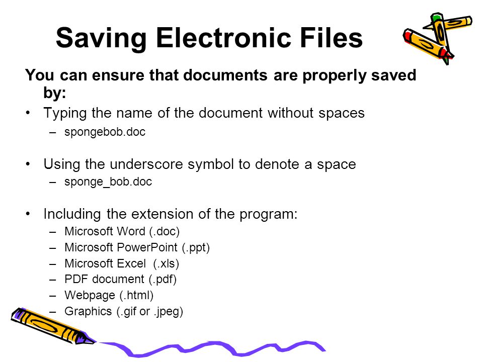 Saving Electronic Files You can ensure that documents are properly saved by: Typing the name of the document without spaces –spongebob.doc Using the underscore symbol to denote a space –sponge_bob.doc Including the extension of the program: –Microsoft Word (.doc) –Microsoft PowerPoint (.ppt) –Microsoft Excel (.xls) –PDF document (.pdf) –Webpage (.html) –Graphics (.gif or.jpeg)